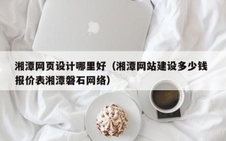 单县湘潭网页设计哪里好（湘潭网站建设多少钱 报价表湘潭磐石网络）